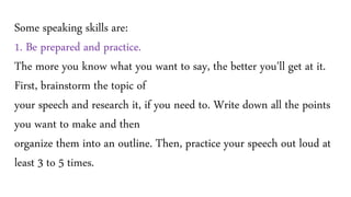 Some speaking skills are:
1. Be prepared and practice.
The more you know what you want to say, the better you'll get at it.
First, brainstorm the topic of
your speech and research it, if you need to. Write down all the points
you want to make and then
organize them into an outline. Then, practice your speech out loud at
least 3 to 5 times.
 