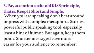 3.PayattentiontotheoldKISSprinciple,
thatis,KeepItShortandSimple.
Whenyouarespeakingdon'tbeataround
impresswithcomplexmetaphors.Stories,
powerfulpublicspeakingtool,especially
leastahintofhumor.Butagain,keepthem
point.Shortermessagesleavemore
easierforyouraudiencetoremember.
 