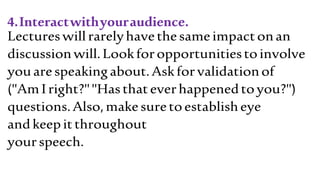 4.Interactwithyouraudience.
Lectureswillrarelyhavethesameimpactonan
discussionwill.Lookforopportunitiestoinvolve
youarespeakingabout.Askforvalidationof
("AmIright?""Hasthateverhappenedtoyou?")
questions.Also,makesuretoestablisheye
andkeepitthroughout
yourspeech.
 