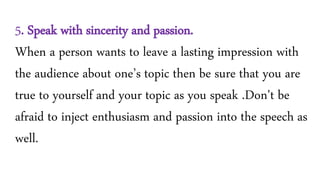 5. Speak with sincerity and passion.
When a person wants to leave a lasting impression with
the audience about one’s topic then be sure that you are
true to yourself and your topic as you speak .Don't be
afraid to inject enthusiasm and passion into the speech as
well.
 