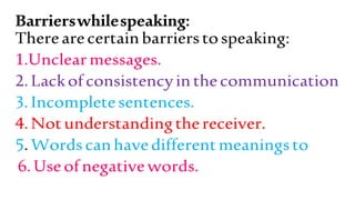 Barrierswhilespeaking:
Therearecertainbarrierstospeaking:
1.Unclearmessages.
2.Lackofconsistencyinthecommunication
3.Incompletesentences.
4.Notunderstandingthereceiver.
5.Wordscanhavedifferentmeaningsto
6.Useofnegativewords.
 