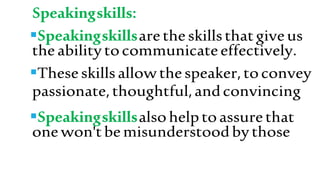 Speakingskills:
Speakingskillsaretheskillsthatgiveus
theabilitytocommunicateeffectively.
Theseskillsallowthespeaker,toconvey
passionate,thoughtful,andconvincing
Speakingskillsalsohelptoassurethat
onewon'tbemisunderstoodbythose
 