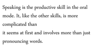 Speaking is the productive skill in the oral
mode. It, like the other skills, is more
complicated than
it seems at first and involves more than just
pronouncing words.
 