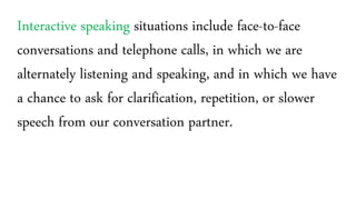 Interactive speaking situations include face-to-face
conversations and telephone calls, in which we are
alternately listening and speaking, and in which we have
a chance to ask for clarification, repetition, or slower
speech from our conversation partner.
 