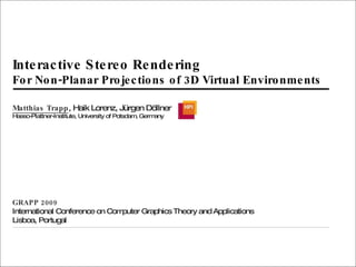 Interactive Stereo Rendering For Non-Planar Projections of 3D Virtual Environments Matthias Trapp , Haik Lorenz, Jürgen Döllner Hasso-Plattner-Institute, University of Potsdam, Germany GRAPP 2009 International Conference on Computer Graphics Theory and Applications Lisboa, Portugal 