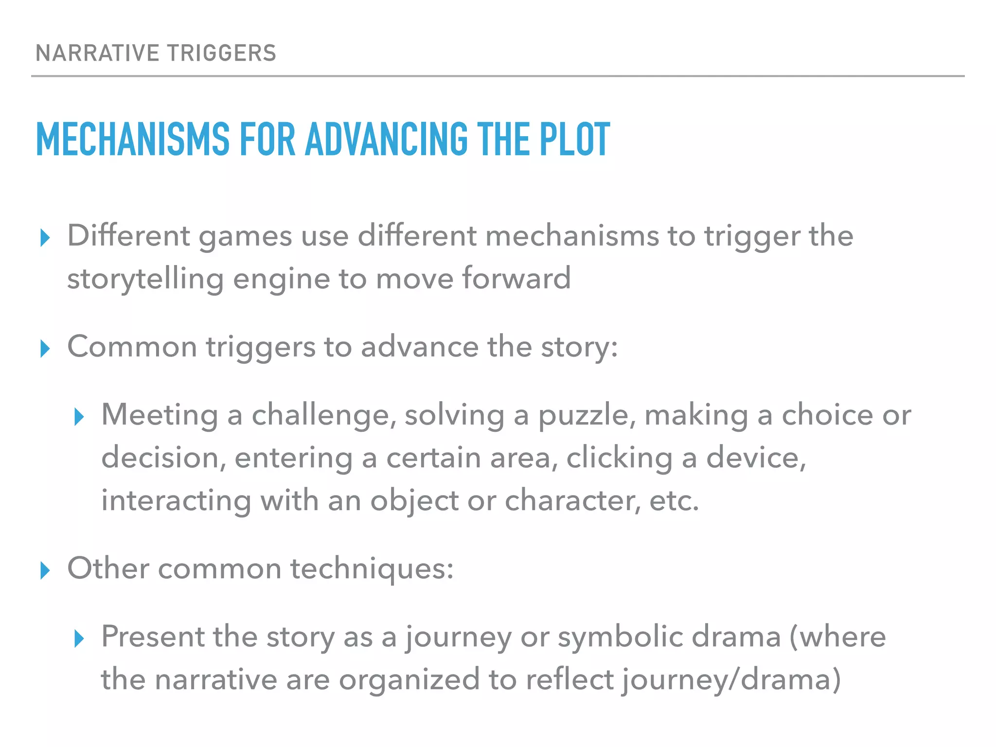 NARRATIVE TRIGGERS
MECHANISMS FOR ADVANCING THE PLOT
▸ Different games use different mechanisms to trigger the
storytelling engine to move forward
▸ Common triggers to advance the story:
▸ Meeting a challenge, solving a puzzle, making a choice or
decision, entering a certain area, clicking a device,
interacting with an object or character, etc.
▸ Other common techniques:
▸ Present the story as a journey or symbolic drama (where
the narrative are organized to reflect journey/drama)
 