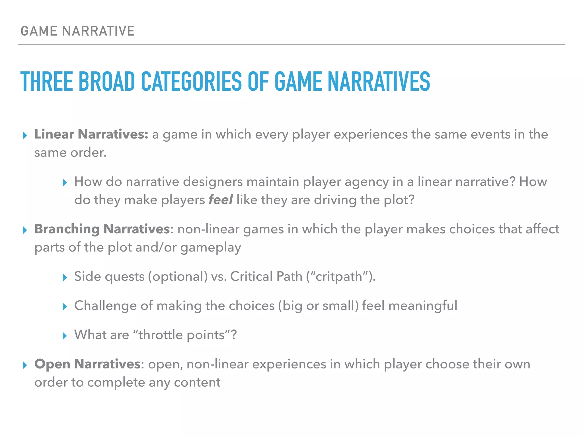 GAME NARRATIVE
THREE BROAD CATEGORIES OF GAME NARRATIVES
▸ Linear Narratives: a game in which every player experiences the same events in the
same order.
▸ How do narrative designers maintain player agency in a linear narrative? How
do they make players feel like they are driving the plot?
▸ Branching Narratives: non-linear games in which the player makes choices that affect
parts of the plot and/or gameplay
▸ Side quests (optional) vs. Critical Path (“critpath”).
▸ Challenge of making the choices (big or small) feel meaningful
▸ What are “throttle points”?
▸ Open Narratives: open, non-linear experiences in which player choose their own
order to complete any content
 