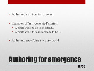• Authoring is an iterative process 
• Examples of ‘mis-generated’ stories: 
• A pirate wants to go to an island... 
• A pirate wants to send someone to hell... 
• Authoring: specifying the story world 
Authoring for emergence 
10/30 
 