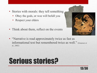 • Stories with morals: they tell something 
• Obey the gods, or woe will befall you 
• Respect your elders 
• Think about them, reflect on the events 
• “Narrative is read approximately twice as fast as 
informational text but remembered twice as well.” (Graesser et 
al., 2002) 
Serious stories? 
13/30 
 