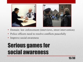 • Domain: law enforcement (interviews, street intervention) 
• Police officers need to resolve conflicts peacefully 
• Improve social awareness 
Serious games for 
social awareness 
15/30 
 