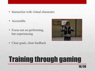 • Interaction with virtual characters 
• Accessible 
• Focus not on performing, 
but experiencing 
• Clear goals, clear feedback 
Training through gaming 
16/30 
 
