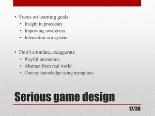 • Focus on learning goals 
• Insight in procedure 
• Improving awareness 
• Interaction in a system 
• Don’t simulate, exaggerate 
• Playful interaction 
• Abstract from real world 
• Convey knowledge using metaphors 
Serious game design 
17/30 
 
