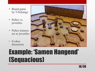 • Board game 
by T-Xchange 
• Police vs. 
juveniles 
• Police trainees 
act as juveniles 
• Evokes 
discussion 
Example: ‘Samen Hangend’ 
(Sequacious) 
18/30 
 