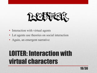 • Interaction with virtual agents 
• Let agents use theories on social interaction 
• Again, an emergent narrative 
LOITER: Interaction with 
virtual characters 
19/30 
 