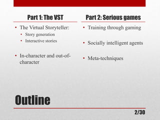Part 1: The VST 
• The Virtual Storyteller: 
• Story generation 
• Interactive stories 
• In-character and out-of-character 
Outline 
Part 2: Serious games 
• Training through gaming 
• Socially intelligent agents 
• Meta-techniques 
2/30 
 