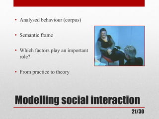 • Analysed behaviour (corpus) 
• Semantic frame 
• Which factors play an important 
role? 
• From practice to theory 
Modelling social interaction 
21/30 
 