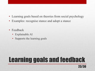 • Learning goals based on theories from social psychology 
• Examples: recognise stance and adopt a stance 
• Feedback 
• Explainable AI 
• Supports the learning goals 
Learning goals and feedback 
23/30 
 