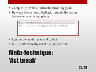 • Complexity levels of interaction/learning goals 
• Between interactions, feedback through discussion 
between character and player 
• Lemniscate model: play and reflect 
• Use to automatically adapt next interaction 
Meta-technique: 
‘Act break’ 
26/30 
 