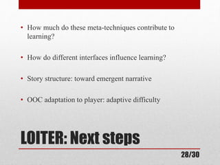 • How much do these meta-techniques contribute to 
learning? 
• How do different interfaces influence learning? 
• Story structure: toward emergent narrative 
• OOC adaptation to player: adaptive difficulty 
LOITER: Next steps 
28/30 
 