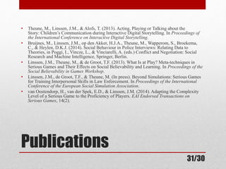 • Theune, M., Linssen, J.M., & Alofs, T. (2013). Acting, Playing or Talking about the 
Story: Children’s Communication during Interactive Digital Storytelling. In Proceedings of 
the International Conference on Interactive Digital Storytelling. 
• Bruijnes, M., Linssen, J.M., op den Akker, H.J.A., Theune, M., Wapperom, S., Broekema, 
C., & Heylen, D.K.J. (2014). Social Behaviour in Police Interviews: Relating Data to 
Theories, in Poggi, I., Vincze, L., & Vinciarelli, A. (eds.) Conflict and Negotiation: Social 
Research and Machine Intelligence, Springer, Berlin. 
• Linssen, J.M., Theune, M., & de Groot, T.F. (2013). What Is at Play? Meta-techniques in 
Serious Games and Their Effects on Social Believability and Learning. In Proceedings of the 
Social Believability in Games Workshop. 
• Linssen, J.M., de Groot, T.F., & Theune, M. (In press). Beyond Simulations: Serious Games 
for Training Interpersonal Skills in Law Enforcement. In Proceedings of the International 
Conference of the European Social Simulation Association. 
• van Oostendorp, H., van der Spek, E.D., & Linssen, J.M. (2014). Adapting the Complexity 
Level of a Serious Game to the Proficiency of Players. EAI Endorsed Transactions on 
Serious Games, 14(2). 
Publications 
31/30 
 