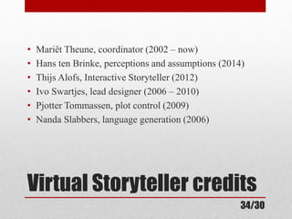 • Mariët Theune, coordinator (2002 – now) 
• Hans ten Brinke, perceptions and assumptions (2014) 
• Thijs Alofs, Interactive Storyteller (2012) 
• Ivo Swartjes, lead designer (2006 – 2010) 
• Pjotter Tommassen, plot control (2009) 
• Nanda Slabbers, language generation (2006) 
Virtual Storyteller credits 
34/30 
