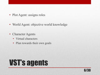 • Plot Agent: assigns roles 
• World Agent: objective world knowledge 
• Character Agents 
• Virtual characters 
• Plan towards their own goals 
VST’s agents 
6/30 
 
