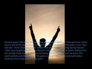 Waseem passes the ball to the teams star player Adam. Adam runs through three enemy
players and all the way to the end of the field. The siren goes and the game is over. They
had won. “three cheers for Adam” screams the coach “hip hip hooray hip hip hooray!”.
“Wait, were forgetting to cheer for Waseem and his brilliant pass to Adam. Without him
this wouldn’t have happened.” “Hip hip hooray, hip hip hooray!” yells the team. The
coach walked up to Waseem after the game and says “you played really well today I
think you have a long future in this sport.”
 