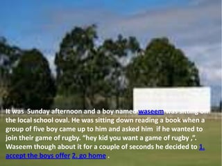 It was Sunday afternoon and a boy named waseem was sitting on
the local school oval. He was sitting down reading a book when a
group of five boy came up to him and asked him if he wanted to
join their game of rugby. “hey kid you want a game of rugby ,”.
Waseem though about it for a couple of seconds he decided to 1.
accept the boys offer 2. go home .
 