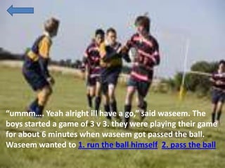 “ummm…. Yeah alright ill have a go,” said waseem. The
boys started a game of 3 v 3. they were playing their game
for about 6 minutes when waseem got passed the ball.
Waseem wanted to 1. run the ball himself 2. pass the ball
 