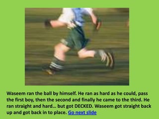 Waseem ran the ball by himself. He ran as hard as he could, pass
the first boy, then the second and finally he came to the third. He
ran straight and hard… but got DECKED. Waseem got straight back
up and got back in to place. Go next slide
 
