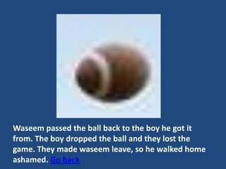 Waseem passed the ball back to the boy he got it
from. The boy dropped the ball and they lost the
game. They made waseem leave, so he walked home
ashamed. Go back
 
