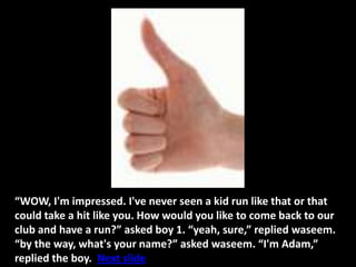 “WOW, I'm impressed. I've never seen a kid run like that or that
could take a hit like you. How would you like to come back to our
club and have a run?” asked boy 1. “yeah, sure,” replied waseem.
“by the way, what's your name?” asked waseem. “I'm Adam,”
replied the boy. Next slide
 