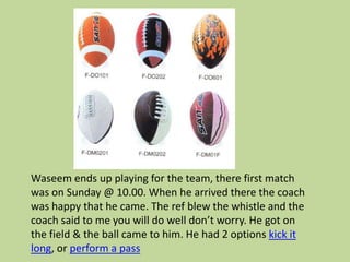 Waseem ends up playing for the team, there first match
was on Sunday @ 10.00. When he arrived there the coach
was happy that he came. The ref blew the whistle and the
coach said to me you will do well don’t worry. He got on
the field & the ball came to him. He had 2 options kick it
long, or perform a pass
 