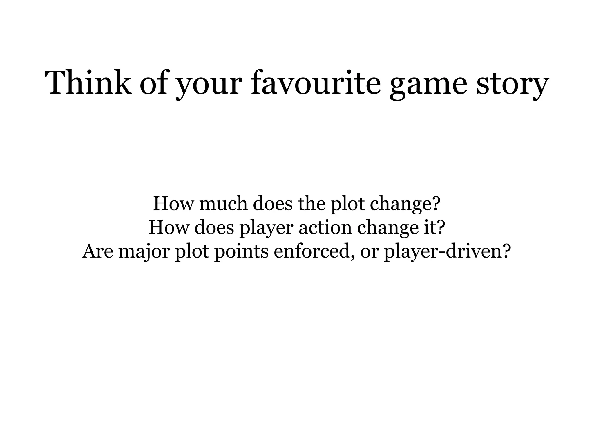 Think of your favourite game story


         How much does the plot change?
        How does player action change it?
  Are major plot points enforced, or player-driven?
 
