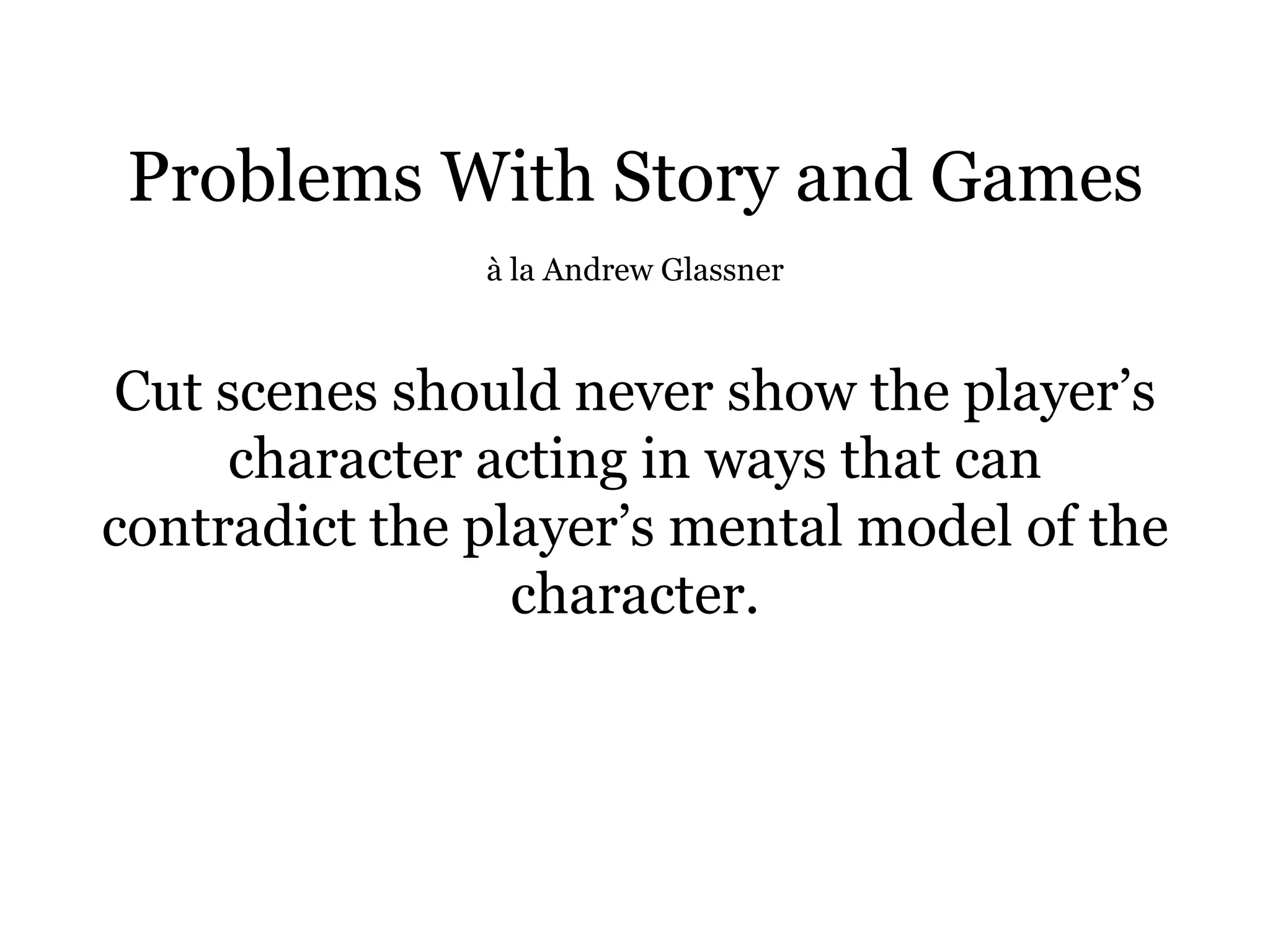 Problems With Story and Games
               à la Andrew Glassner



Cut scenes should never show the player’s
     character acting in ways that can
contradict the player’s mental model of the
                 character.
 