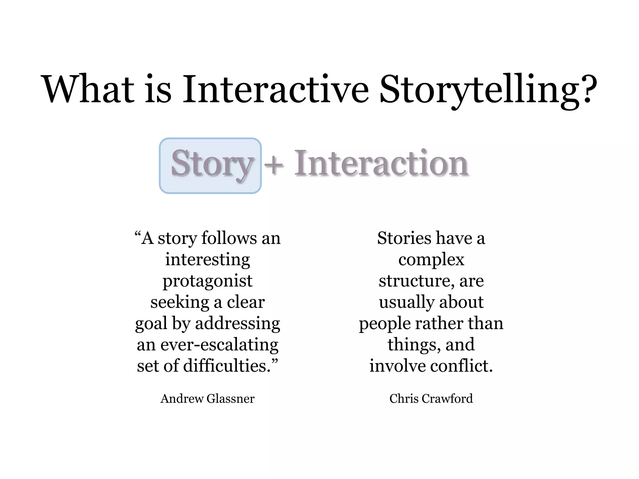 What is Interactive Storytelling?
          Story + Interaction
     “A story follows an       Stories have a
         interesting              complex
         protagonist           structure, are
       seeking a clear         usually about
     goal by addressing      people rather than
     an ever-escalating         things, and
     set of difficulties.”    involve conflict.
        Andrew Glassner         Chris Crawford
 