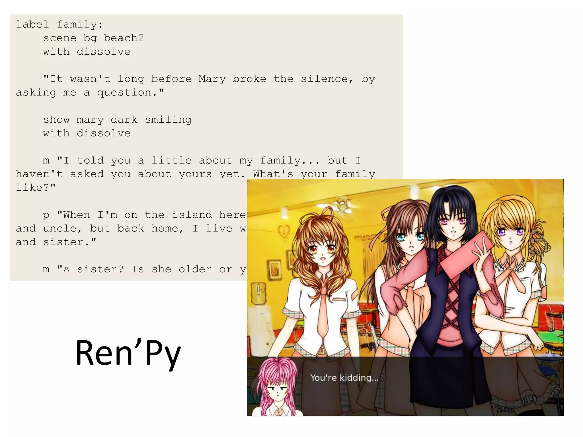 label family:
    scene bg beach2
    with dissolve

    "It wasn't long before Mary broke the silence, by
asking me a question."

    show mary dark smiling
    with dissolve

    m "I told you a little about my family... but I
haven't asked you about yours yet. What's your family
like?"

    p "When I'm on the island here, I live with my aunt
and uncle, but back home, I live with my mother, father,
and sister."

    m "A sister? Is she older or younger?"




        Ren’Py
 