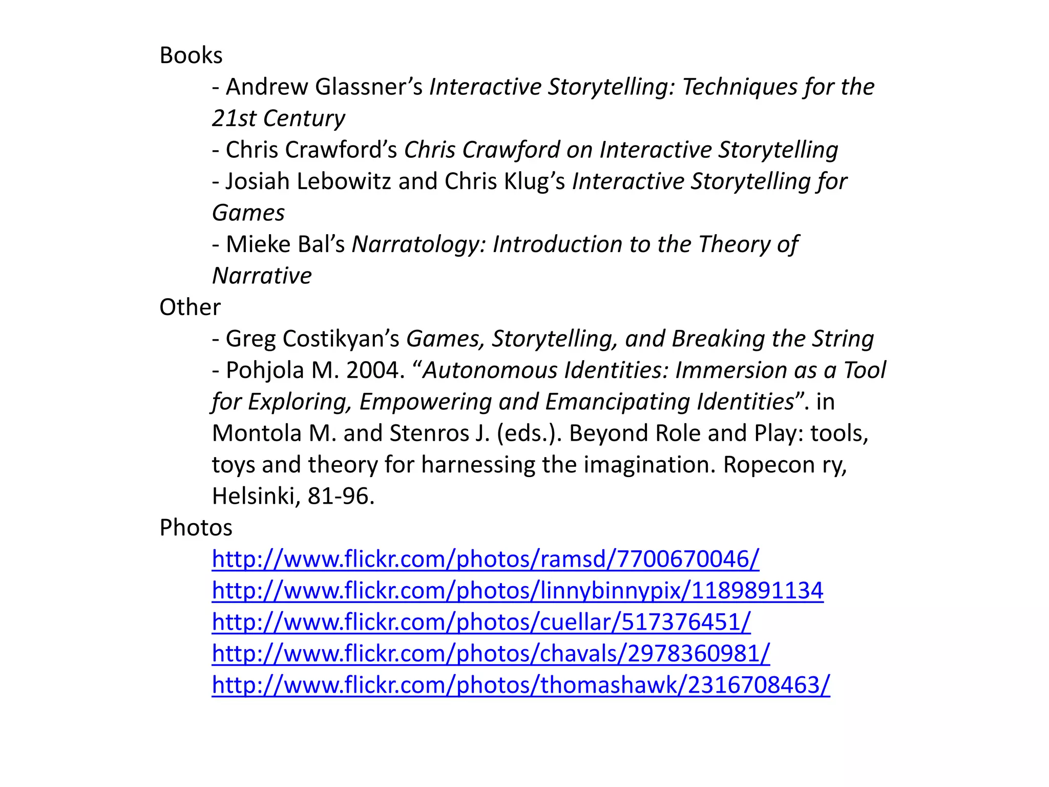 Books
    - Andrew Glassner’s Interactive Storytelling: Techniques for the
    21st Century
    - Chris Crawford’s Chris Crawford on Interactive Storytelling
    - Josiah Lebowitz and Chris Klug’s Interactive Storytelling for
    Games
    - Mieke Bal’s Narratology: Introduction to the Theory of
    Narrative
Other
    - Greg Costikyan’s Games, Storytelling, and Breaking the String
    - Pohjola M. 2004. “Autonomous Identities: Immersion as a Tool
    for Exploring, Empowering and Emancipating Identities”. in
    Montola M. and Stenros J. (eds.). Beyond Role and Play: tools,
    toys and theory for harnessing the imagination. Ropecon ry,
    Helsinki, 81-96.
Photos
    http://www.flickr.com/photos/ramsd/7700670046/
    http://www.flickr.com/photos/linnybinnypix/1189891134
    http://www.flickr.com/photos/cuellar/517376451/
    http://www.flickr.com/photos/chavals/2978360981/
    http://www.flickr.com/photos/thomashawk/2316708463/
 