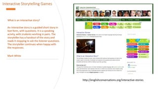 Interactive Storytelling Games
What is an interactive story?
An interactive story is a guided short story in
text form, with questions. It is a speaking
acivity, with students working in pairs. The
storyteller has a handout of the story and
reads it stopping to ask the listener questions.
The storyteller continues when happy with
the responses.
Mark White
http://englishconversations.org/interactive-stories
 