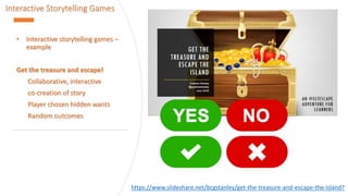 Interactive Storytelling Games
• Interactive storytelling games –
example
Get the treasure and escape!
Collaborative, interactive
co-creation of story
Player chosen hidden wants
Random outcomes
https://www.slideshare.net/bcgstanley/get-the-treasure-and-escape-the-island?
 