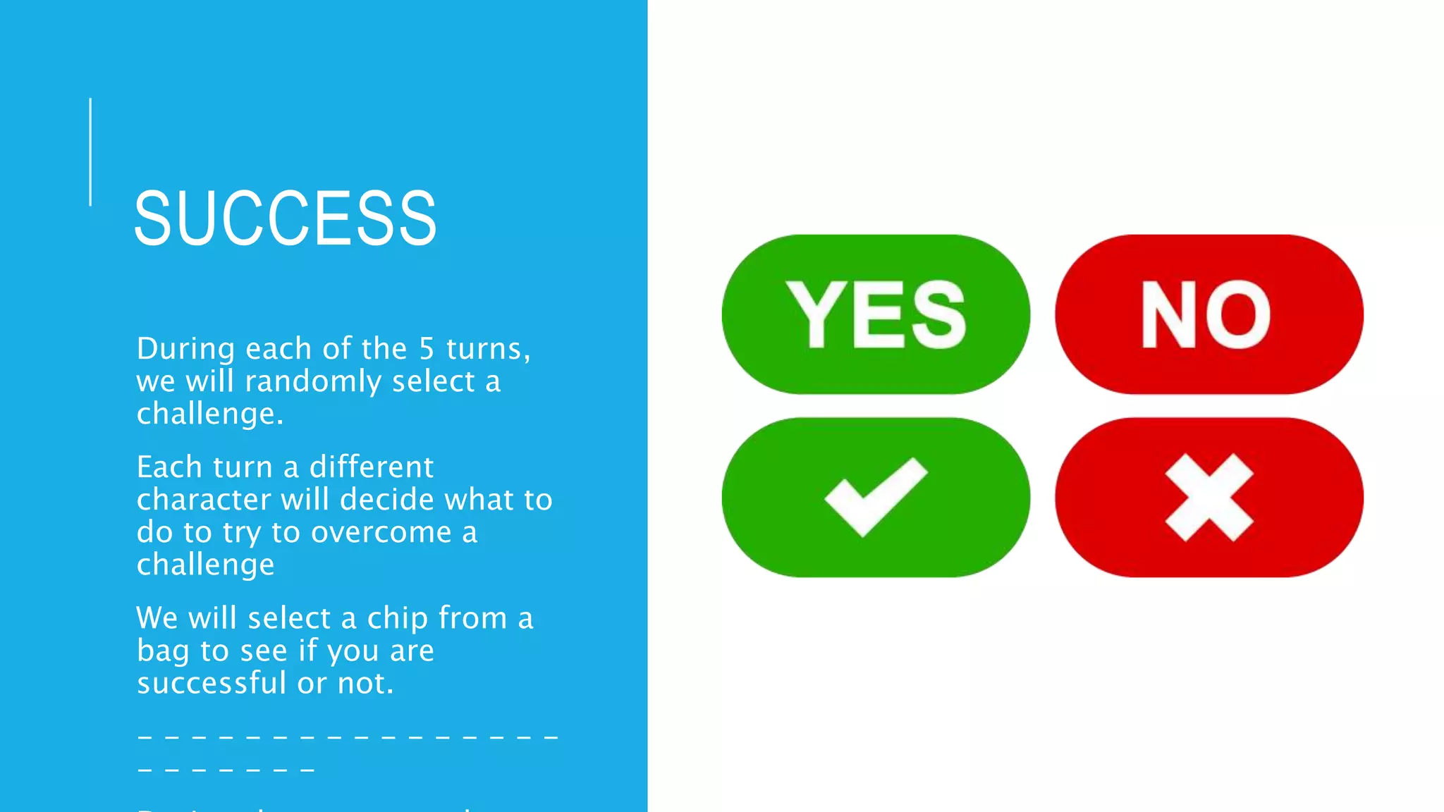 SUCCESS
During each of the 5 turns,
we will randomly select a
challenge.
Each turn a different
character will decide what to
do to try to overcome a
challenge
We will select a chip from a
bag to see if you are
successful or not.
- - - - - - - - - - - - - - - -
- - - - - - -
 
