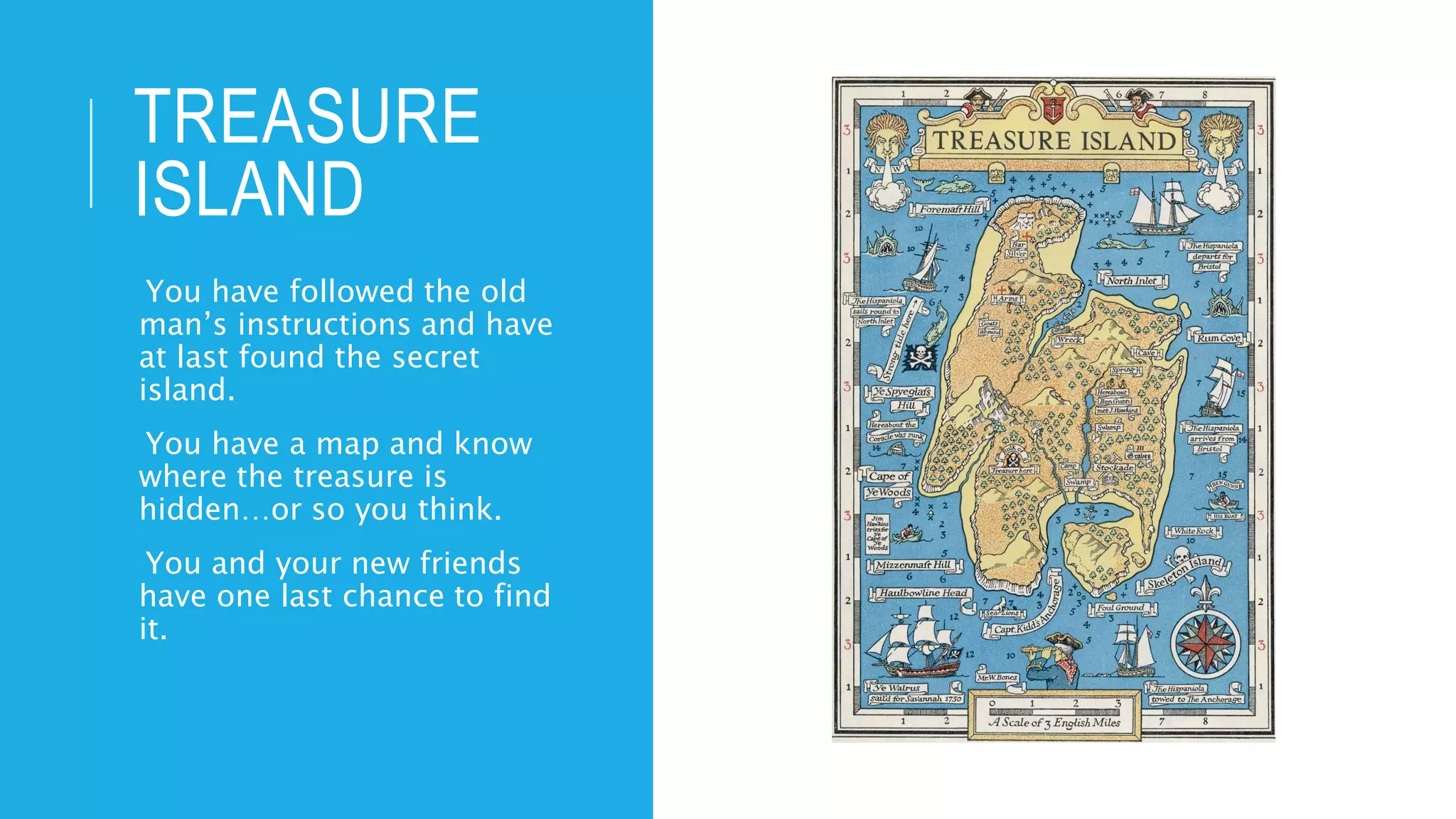 TREASURE
ISLAND
-You have followed the old
man’s instructions and have
at last found the secret
island.
-You have a map and know
where the treasure is
hidden…or so you think.
-You and your new friends
have one last chance to find
it.
 