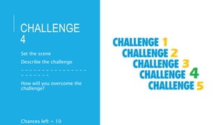 CHALLENGE
4
Set the scene
Describe the challenge
- - - - - - - - - - - - - - - -
- - - - - - -
How will you overcome the
challenge?
Chances left = 10
 
