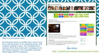 THE SMALL TOWN
PHOTOGRAPHER
http://englishconversations.org/interactive-stories
What is an interactive story?
An interactive story is a guided short story in text
form, with questions. It is a speaking acivity, with
students working in pairs. The storyteller has a
handout of the story and reads it stopping to ask
the listener questions. The storyteller continues
when happy with the responses.
Mark White
 