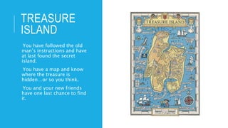 TREASURE
ISLAND
-You have followed the old
man’s instructions and have
at last found the secret
island.
-You have a map and know
where the treasure is
hidden…or so you think.
-You and your new friends
have one last chance to find
it.
 