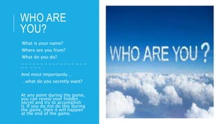 WHO ARE
YOU?
-What is your name?
-Where are you from?
-What do you do?
- - - - - - - - - - - - - - - - -
- - - - -
And most importantly…
…what do you secretly want?
At any point during the game,
you can reveal your hidden
secret and try to accomplish
it. If you do not do this during
the game, then it will happen
at the end of the game.
 