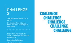 CHALLENGE
S
The game will consist of 6
turns.
During the first 5 turns,
there will be a challenge to
overcome.
- - - - - - - - - - - - - - - -
- - - - - - -
Each character needs to
write a challenge (do not tell
the others)
Example challenges:
 