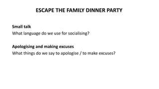 Small talk
What language do we use for socialising?
Apologising and making excuses
What things do we say to apologise / to make excuses?
ESCAPE THE FAMILY DINNER PARTY
 