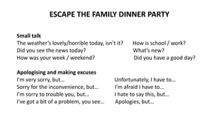 Small talk
The weather’s lovely/horrible today, isn’t it? How is school / work?
Did you see the news today? What’s new?
How was your week / weekend? Did you have a good day?
Apologising and making excuses
I’m very sorry, but… Unfortunately, I have to…
Sorry for the inconvenience, but… I’m afraid I have to…
I’m sorry to trouble you, but… I hate to say this, but…
I’ve got a bit of a problem, you see… Apologies, but…
ESCAPE THE FAMILY DINNER PARTY
 
