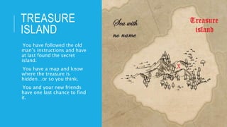 TREASURE
ISLAND
-You have followed the old
man’s instructions and have
at last found the secret
island.
-You have a map and know
where the treasure is
hidden…or so you think.
-You and your new friends
have one last chance to find
it.
 